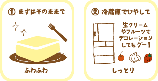 まずはそのままで。冷蔵庫で冷やして生クリームやフルーツでデコレーションしてもおいしい